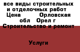 все виды строительных и отделочных работ › Цена ­ 100 - Орловская обл., Орел г. Строительство и ремонт » Услуги   